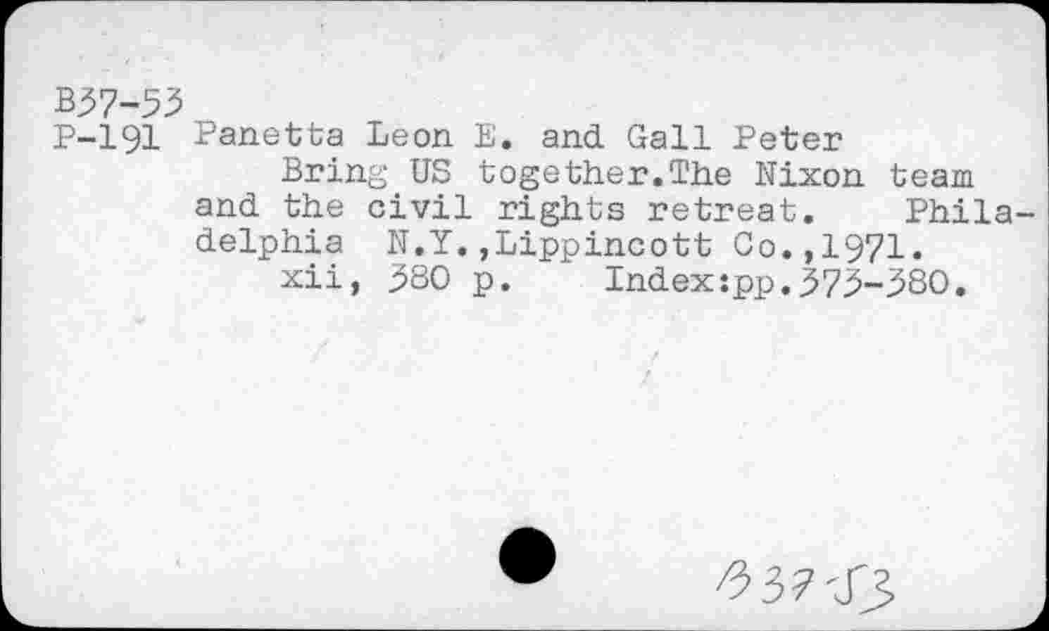 ﻿B37-55
P-191 Panetta Leon E. and Gall Peter
Bring US together.The Nixon team and the civil rights retreat. Philadelphia N.Y.,Lippincott Co.,1971.
xii, $80 p. Index:pp.373-380.